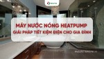 Máy nước nóng Heat Pump - Giải pháp tiết kiệm điện cho gia đình Việt